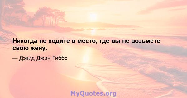 Никогда не ходите в место, где вы не возьмете свою жену.