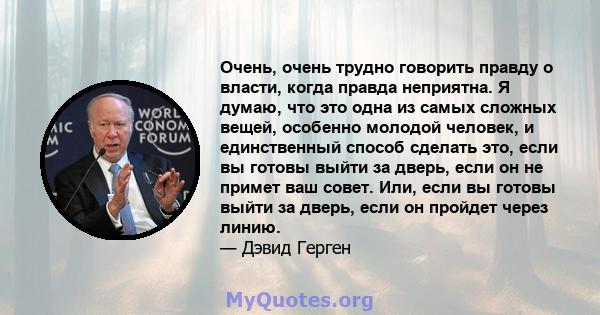 Очень, очень трудно говорить правду о власти, когда правда неприятна. Я думаю, что это одна из самых сложных вещей, особенно молодой человек, и единственный способ сделать это, если вы готовы выйти за дверь, если он не