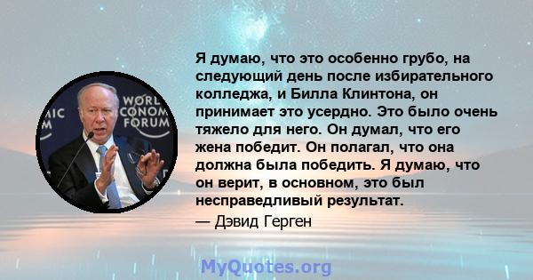 Я думаю, что это особенно грубо, на следующий день после избирательного колледжа, и Билла Клинтона, он принимает это усердно. Это было очень тяжело для него. Он думал, что его жена победит. Он полагал, что она должна