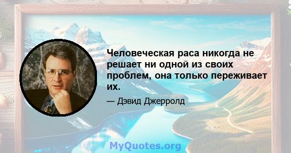 Человеческая раса никогда не решает ни одной из своих проблем, она только переживает их.