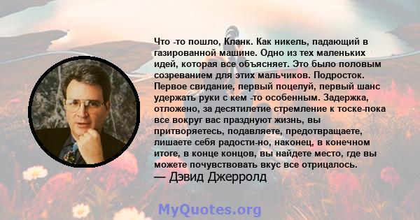 Что -то пошло, Кланк. Как никель, падающий в газированной машине. Одно из тех маленьких идей, которая все объясняет. Это было половым созреванием для этих мальчиков. Подросток. Первое свидание, первый поцелуй, первый