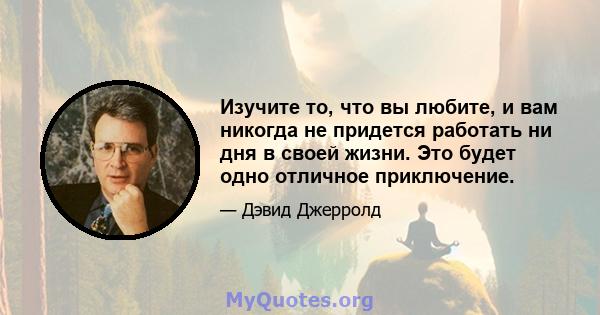 Изучите то, что вы любите, и вам никогда не придется работать ни дня в своей жизни. Это будет одно отличное приключение.