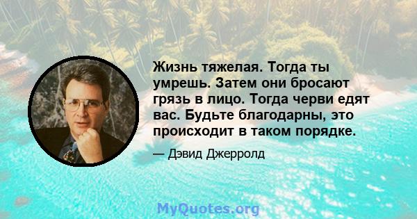 Жизнь тяжелая. Тогда ты умрешь. Затем они бросают грязь в лицо. Тогда черви едят вас. Будьте благодарны, это происходит в таком порядке.