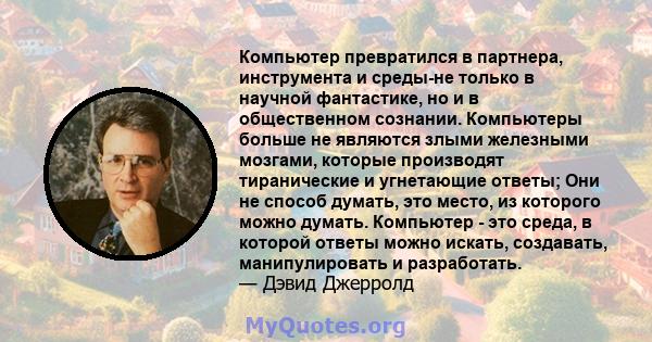 Компьютер превратился в партнера, инструмента и среды-не только в научной фантастике, но и в общественном сознании. Компьютеры больше не являются злыми железными мозгами, которые производят тиранические и угнетающие