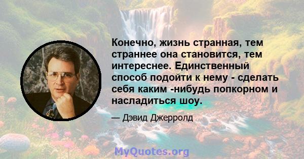 Конечно, жизнь странная, тем страннее она становится, тем интереснее. Единственный способ подойти к нему - сделать себя каким -нибудь попкорном и насладиться шоу.