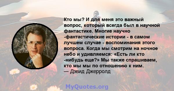 Кто мы? И для меня это важный вопрос, который всегда был в научной фантастике. Многие научно -фантастические истории - в самом лучшем случае - воспоминания этого вопроса. Когда мы смотрим на ночное небо и удивляемся: