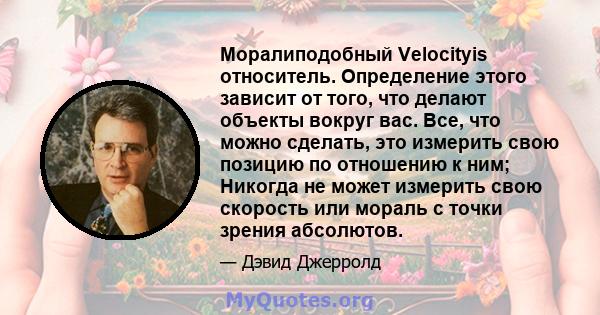 Моралиподобный Velocityis относитель. Определение этого зависит от того, что делают объекты вокруг вас. Все, что можно сделать, это измерить свою позицию по отношению к ним; Никогда не может измерить свою скорость или