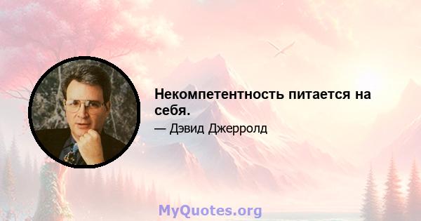 Некомпетентность питается на себя.