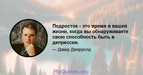 Подросток - это время в вашей жизни, когда вы обнаруживаете свою способность быть в депрессии.