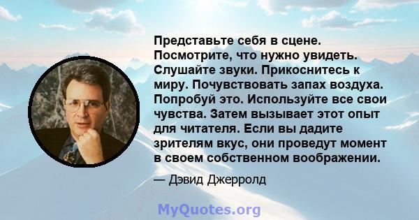 Представьте себя в сцене. Посмотрите, что нужно увидеть. Слушайте звуки. Прикоснитесь к миру. Почувствовать запах воздуха. Попробуй это. Используйте все свои чувства. Затем вызывает этот опыт для читателя. Если вы