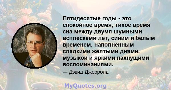 Пятидесятые годы - это спокойное время, тихое время сна между двумя шумными всплесками лет, синим и белым временем, наполненным сладкими желтыми днями, музыкой и яркими пахнущими воспоминаниями.