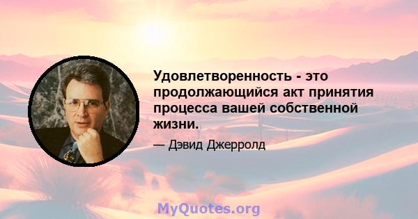 Удовлетворенность - это продолжающийся акт принятия процесса вашей собственной жизни.