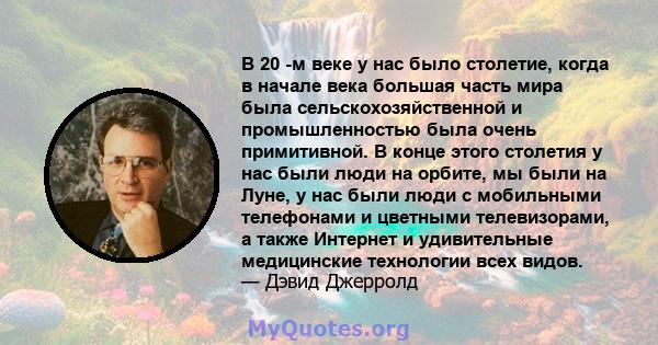 В 20 -м веке у нас было столетие, когда в начале века большая часть мира была сельскохозяйственной и промышленностью была очень примитивной. В конце этого столетия у нас были люди на орбите, мы были на Луне, у нас были