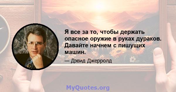 Я все за то, чтобы держать опасное оружие в руках дураков. Давайте начнем с пишущих машин.