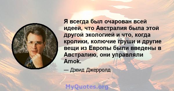 Я всегда был очарован всей идеей, что Австралия была этой другой экологией и что, когда кролики, колючие груши и другие вещи из Европы были введены в Австралию, они управляли Amok.