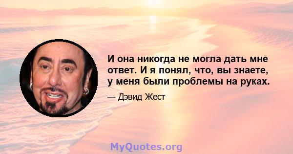 И она никогда не могла дать мне ответ. И я понял, что, вы знаете, у меня были проблемы на руках.