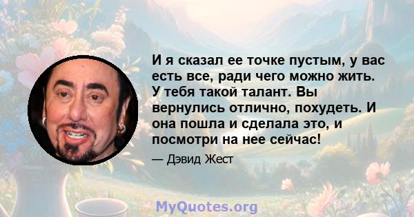 И я сказал ее точке пустым, у вас есть все, ради чего можно жить. У тебя такой талант. Вы вернулись отлично, похудеть. И она пошла и сделала это, и посмотри на нее сейчас!