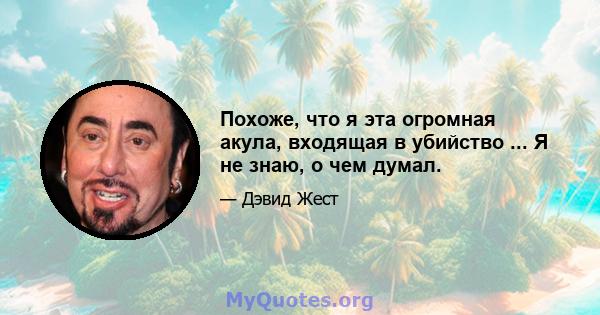 Похоже, что я эта огромная акула, входящая в убийство ... Я не знаю, о чем думал.