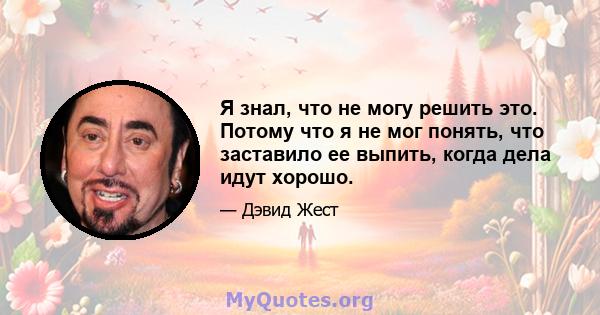 Я знал, что не могу решить это. Потому что я не мог понять, что заставило ее выпить, когда дела идут хорошо.