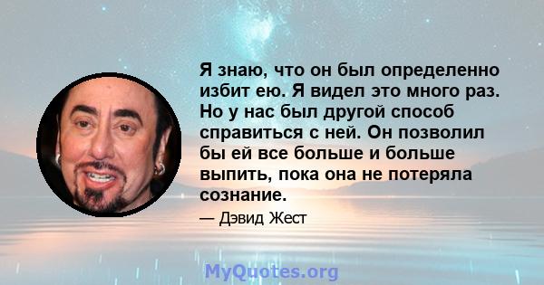 Я знаю, что он был определенно избит ею. Я видел это много раз. Но у нас был другой способ справиться с ней. Он позволил бы ей все больше и больше выпить, пока она не потеряла сознание.