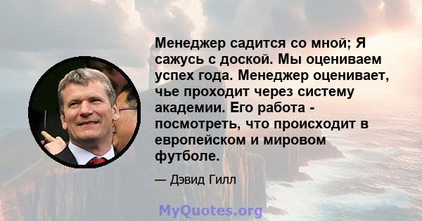 Менеджер садится со мной; Я сажусь с доской. Мы оцениваем успех года. Менеджер оценивает, чье проходит через систему академии. Его работа - посмотреть, что происходит в европейском и мировом футболе.