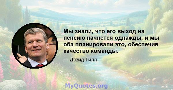 Мы знали, что его выход на пенсию начнется однажды, и мы оба планировали это, обеспечив качество команды.