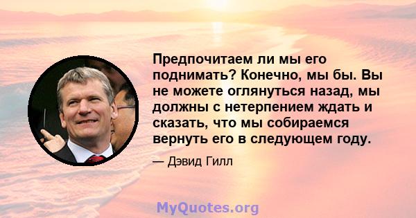 Предпочитаем ли мы его поднимать? Конечно, мы бы. Вы не можете оглянуться назад, мы должны с нетерпением ждать и сказать, что мы собираемся вернуть его в следующем году.