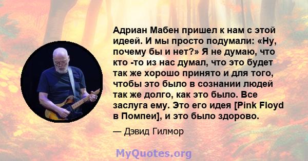 Адриан Мабен пришел к нам с этой идеей. И мы просто подумали: «Ну, почему бы и нет?» Я не думаю, что кто -то из нас думал, что это будет так же хорошо принято и для того, чтобы это было в сознании людей так же долго,