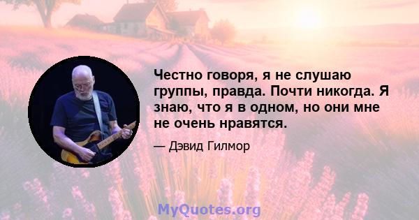 Честно говоря, я не слушаю группы, правда. Почти никогда. Я знаю, что я в одном, но они мне не очень нравятся.