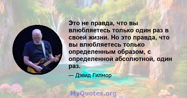 Это не правда, что вы влюбляетесь только один раз в своей жизни. Но это правда, что вы влюбляетесь только определенным образом, с определенной абсолютной, один раз.