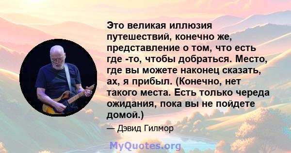 Это великая иллюзия путешествий, конечно же, представление о том, что есть где -то, чтобы добраться. Место, где вы можете наконец сказать, ах, я прибыл. (Конечно, нет такого места. Есть только череда ожидания, пока вы