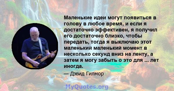 Маленькие идеи могут появиться в голову в любое время, и если я достаточно эффективен, я получил его достаточно близко, чтобы передать, тогда я выключаю этот маленький маленький момент в несколько секунд вниз на ленту,