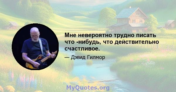 Мне невероятно трудно писать что -нибудь, что действительно счастливое.