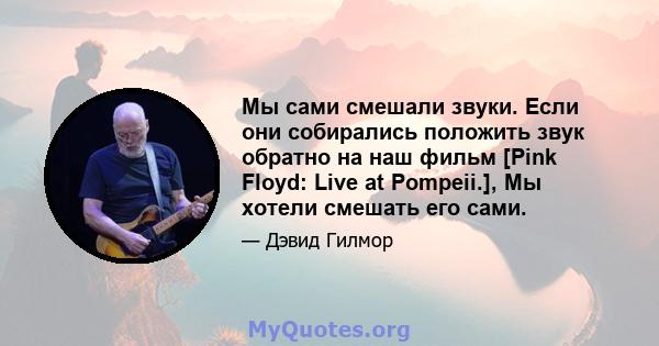 Мы сами смешали звуки. Если они собирались положить звук обратно на наш фильм [Pink Floyd: Live at Pompeii.], Мы хотели смешать его сами.