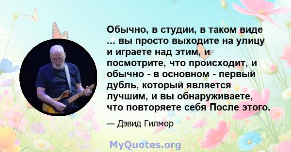 Обычно, в студии, в таком виде ... вы просто выходите на улицу и играете над этим, и посмотрите, что происходит, и обычно - в основном - первый дубль, который является лучшим, и вы обнаруживаете, что повторяете себя