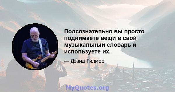 Подсознательно вы просто поднимаете вещи в свой музыкальный словарь и используете их.