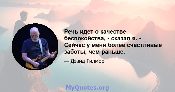 Речь идет о качестве беспокойства, - сказал я. - Сейчас у меня более счастливые заботы, чем раньше.