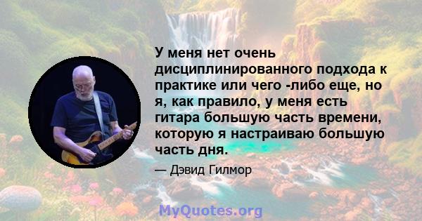 У меня нет очень дисциплинированного подхода к практике или чего -либо еще, но я, как правило, у меня есть гитара большую часть времени, которую я настраиваю большую часть дня.