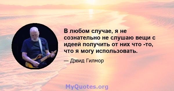 В любом случае, я не сознательно не слушаю вещи с идеей получить от них что -то, что я могу использовать.