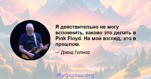 Я действительно не могу вспомнить, каково это делать в Pink Floyd. На мой взгляд, это в прошлом.