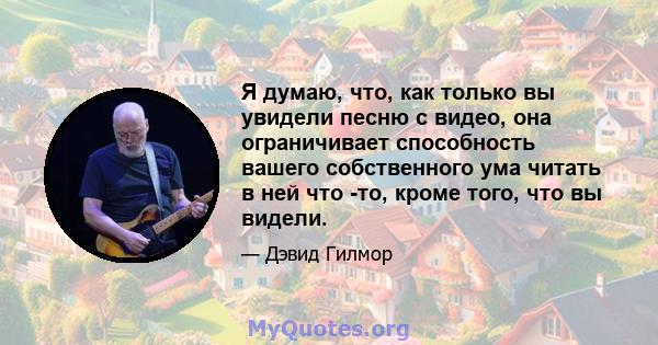 Я думаю, что, как только вы увидели песню с видео, она ограничивает способность вашего собственного ума читать в ней что -то, кроме того, что вы видели.