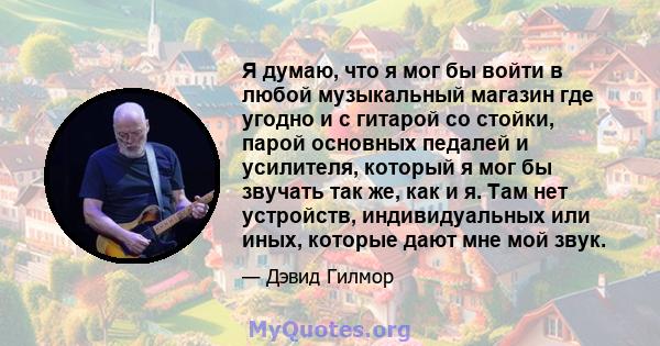 Я думаю, что я мог бы войти в любой музыкальный магазин где угодно и с гитарой со стойки, парой основных педалей и усилителя, который я мог бы звучать так же, как и я. Там нет устройств, индивидуальных или иных, которые 