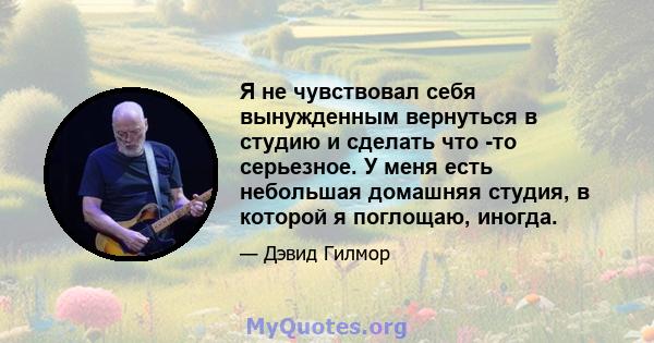 Я не чувствовал себя вынужденным вернуться в студию и сделать что -то серьезное. У меня есть небольшая домашняя студия, в которой я поглощаю, иногда.