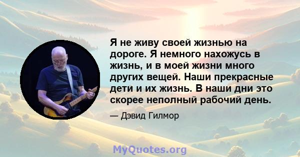 Я не живу своей жизнью на дороге. Я немного нахожусь в жизнь, и в моей жизни много других вещей. Наши прекрасные дети и их жизнь. В наши дни это скорее неполный рабочий день.