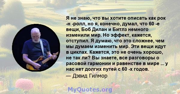 Я не знаю, что вы хотите описать как рок -н -ролл, но я, конечно, думал, что 60 -е вещи, Боб Дилан и Битлз немного изменили мир. Но эффект, кажется, отступил. Я думаю, что это сложнее, чем мы думаем изменить мир. Эти