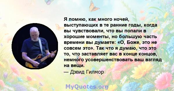 Я помню, как много ночей, выступающих в те ранние годы, когда вы чувствовали, что вы попали в хорошие моменты, но большую часть времени вы думаете: «О, Боже, это не совсем это». Так что я думаю, что это то, что