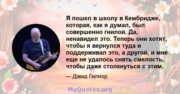 Я пошел в школу в Кембридже, которая, как я думал, был совершенно гнилой. Да, ненавидел это. Теперь они хотят, чтобы я вернулся туда и поддерживал это, а другой, и мне еще не удалось снять смелость, чтобы даже