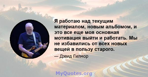 Я работаю над текущим материалом, новым альбомом, и это все еще моя основная мотивация выйти и работать. Мы не избавились от всех новых вещей в пользу старого.