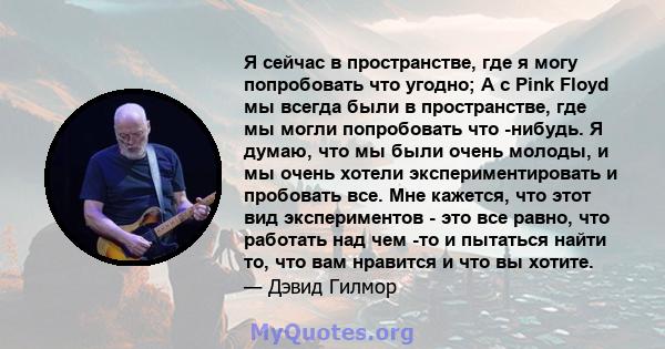 Я сейчас в пространстве, где я могу попробовать что угодно; А с Pink Floyd мы всегда были в пространстве, где мы могли попробовать что -нибудь. Я думаю, что мы были очень молоды, и мы очень хотели экспериментировать и