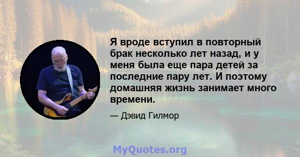 Я вроде вступил в повторный брак несколько лет назад, и у меня была еще пара детей за последние пару лет. И поэтому домашняя жизнь занимает много времени.